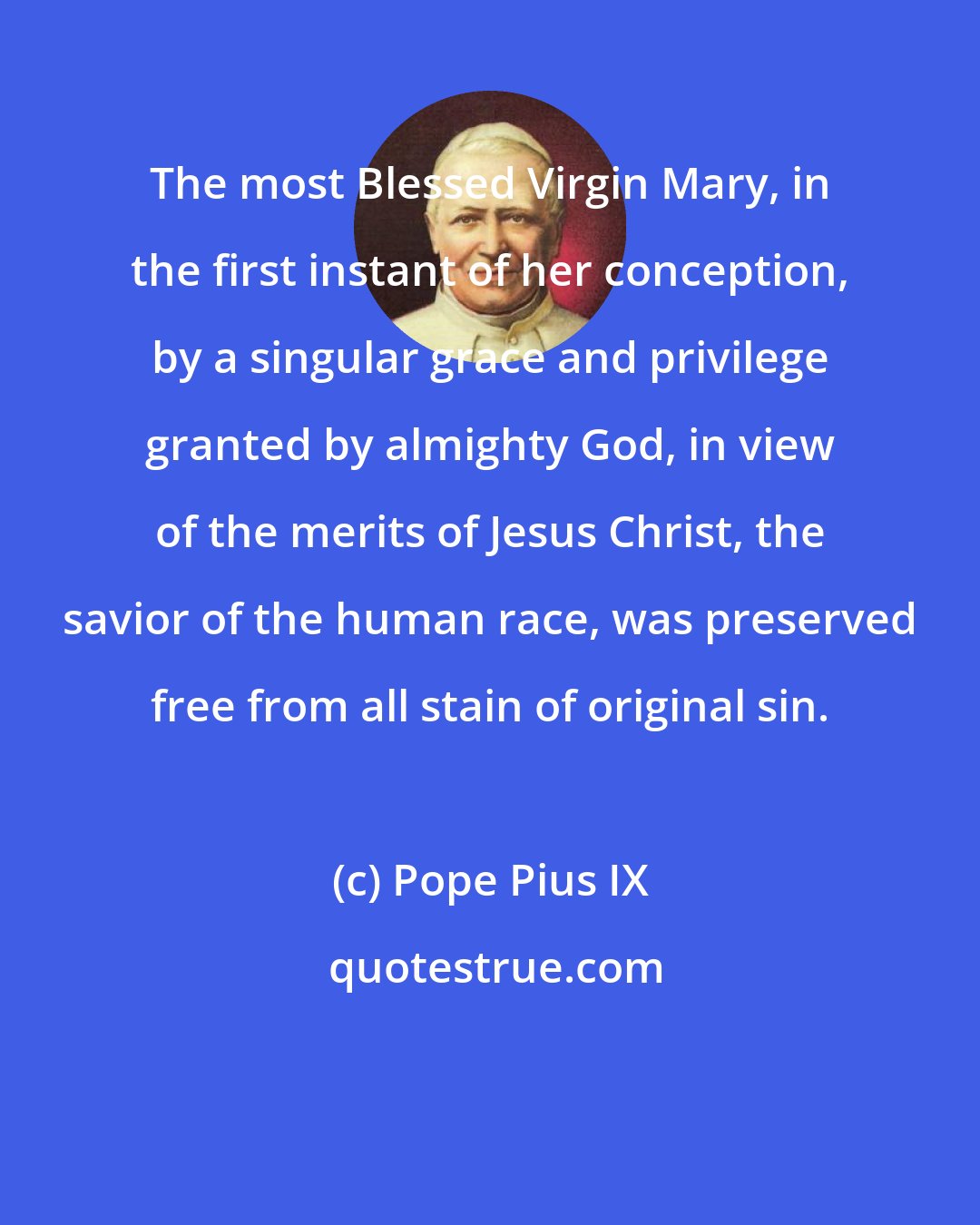 Pope Pius IX: The most Blessed Virgin Mary, in the first instant of her conception, by a singular grace and privilege granted by almighty God, in view of the merits of Jesus Christ, the savior of the human race, was preserved free from all stain of original sin.