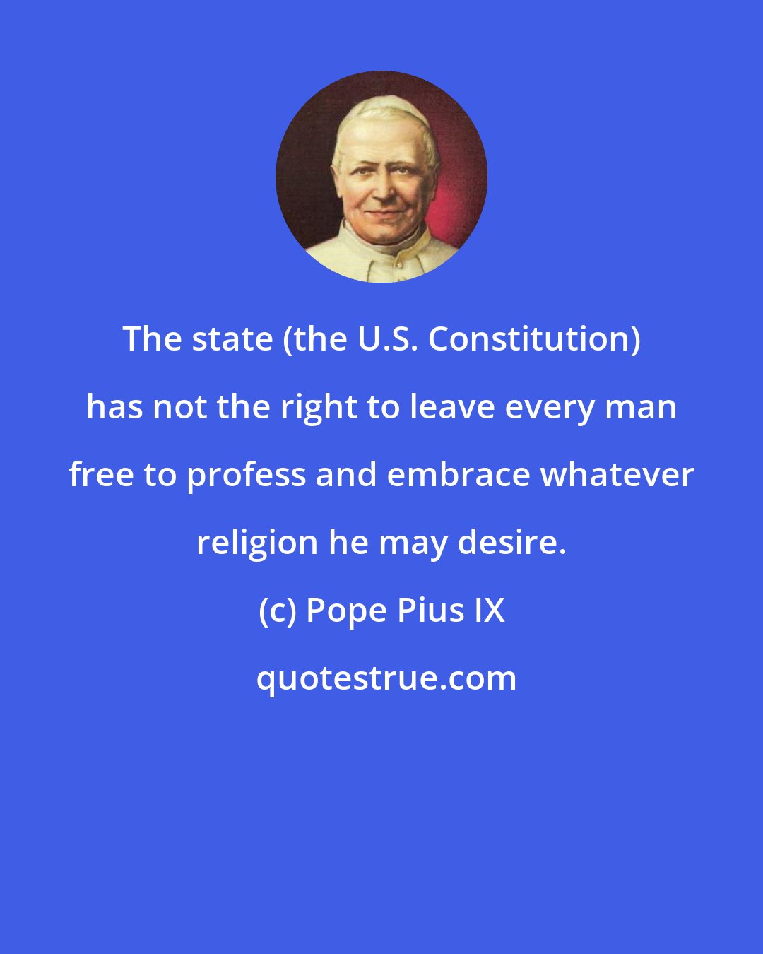 Pope Pius IX: The state (the U.S. Constitution) has not the right to leave every man free to profess and embrace whatever religion he may desire.