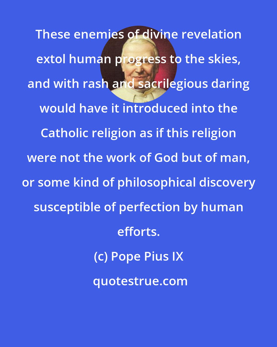 Pope Pius IX: These enemies of divine revelation extol human progress to the skies, and with rash and sacrilegious daring would have it introduced into the Catholic religion as if this religion were not the work of God but of man, or some kind of philosophical discovery susceptible of perfection by human efforts.