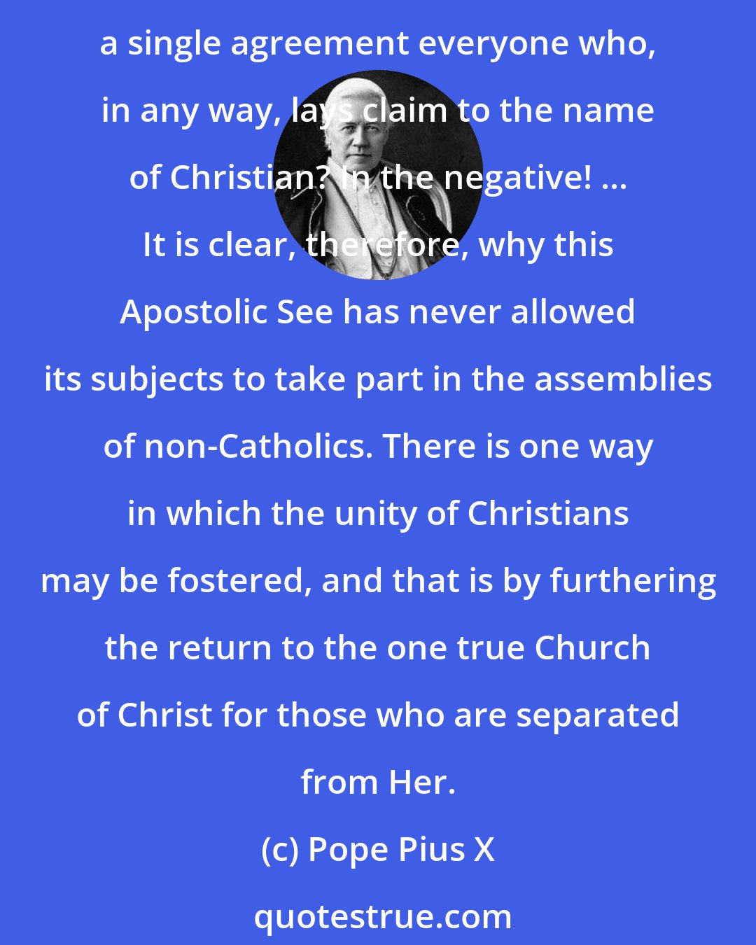 Pope Pius X: Is it permitted for Catholics to be present at, or to take part in, conventions, gatherings, meetings, or societies of non-Catholics which aim to associate together under a single agreement everyone who, in any way, lays claim to the name of Christian? In the negative! ... It is clear, therefore, why this Apostolic See has never allowed its subjects to take part in the assemblies of non-Catholics. There is one way in which the unity of Christians may be fostered, and that is by furthering the return to the one true Church of Christ for those who are separated from Her.