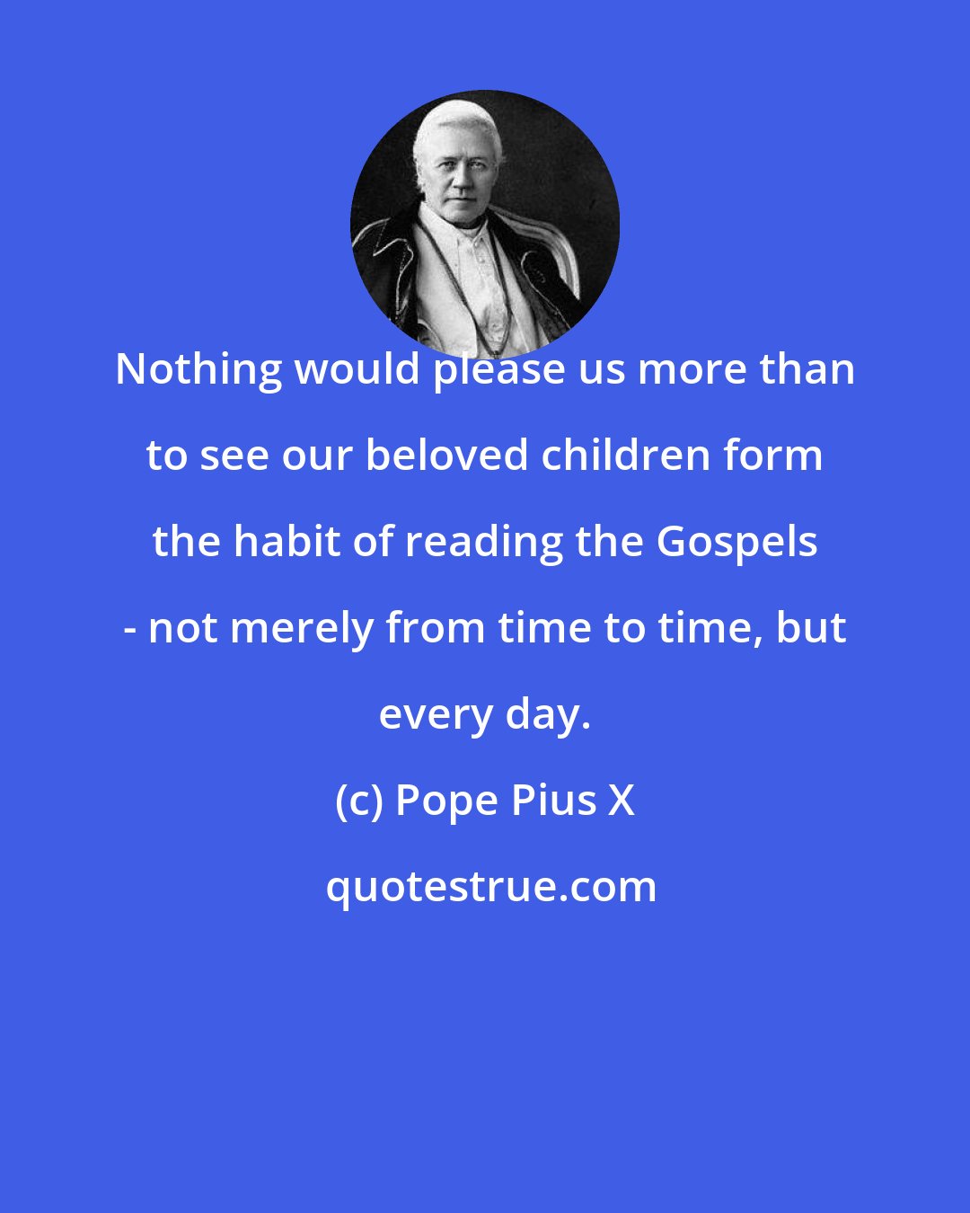 Pope Pius X: Nothing would please us more than to see our beloved children form the habit of reading the Gospels - not merely from time to time, but every day.