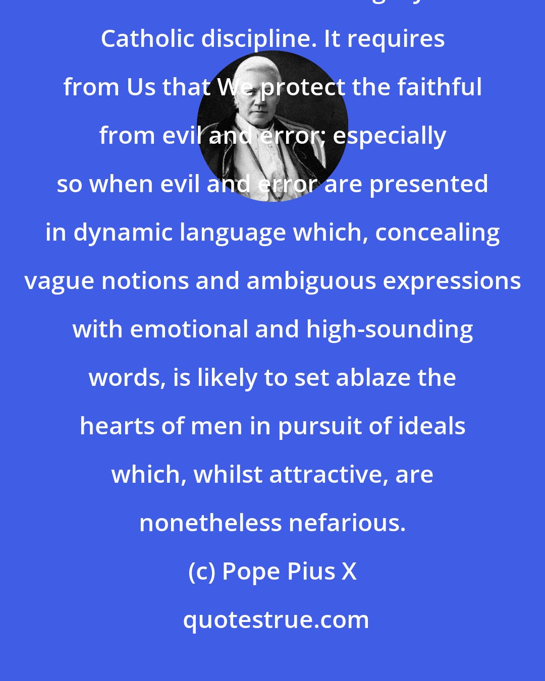 Pope Pius X: Our Apostolic Mandate requires from Us that We watch over the purity of the Faith and the integrity of Catholic discipline. It requires from Us that We protect the faithful from evil and error; especially so when evil and error are presented in dynamic language which, concealing vague notions and ambiguous expressions with emotional and high-sounding words, is likely to set ablaze the hearts of men in pursuit of ideals which, whilst attractive, are nonetheless nefarious.