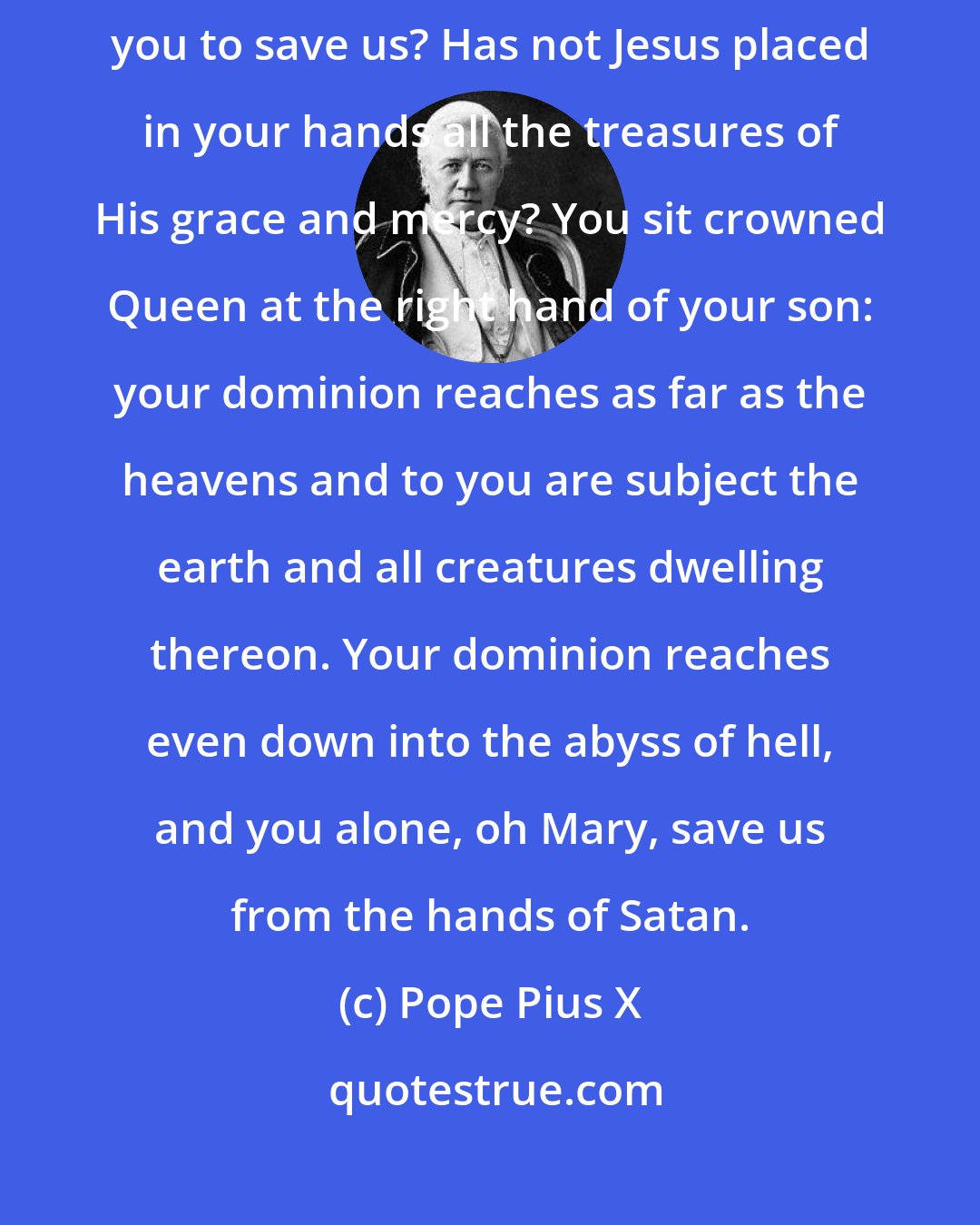 Pope Pius X: What will it cost you, oh Mary, to hear our prayer? What will it cost you to save us? Has not Jesus placed in your hands all the treasures of His grace and mercy? You sit crowned Queen at the right hand of your son: your dominion reaches as far as the heavens and to you are subject the earth and all creatures dwelling thereon. Your dominion reaches even down into the abyss of hell, and you alone, oh Mary, save us from the hands of Satan.