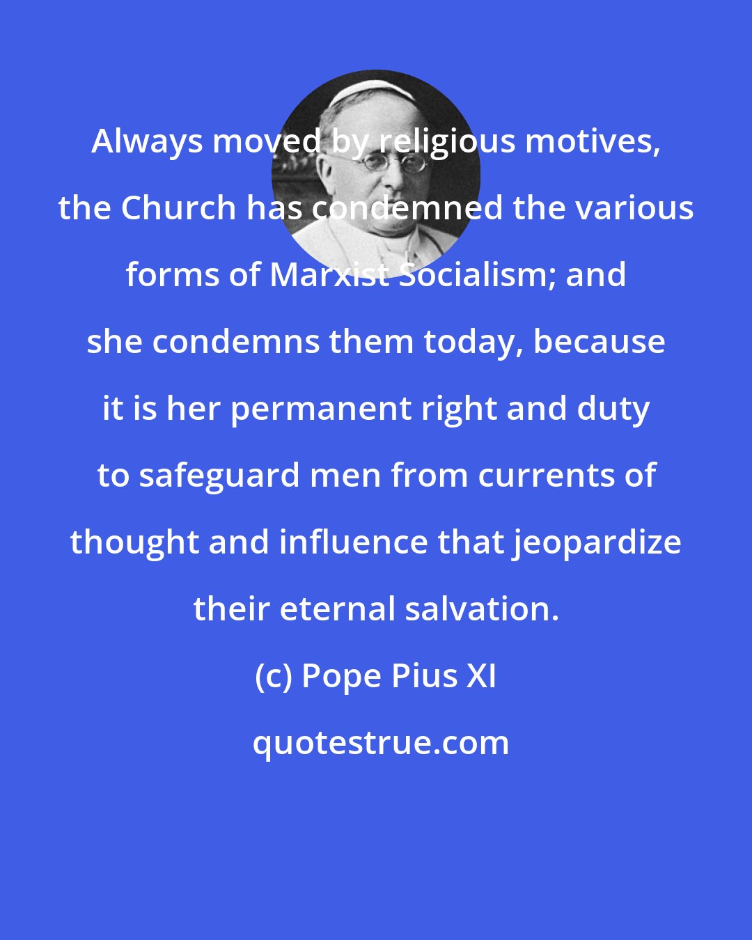 Pope Pius XI: Always moved by religious motives, the Church has condemned the various forms of Marxist Socialism; and she condemns them today, because it is her permanent right and duty to safeguard men from currents of thought and influence that jeopardize their eternal salvation.