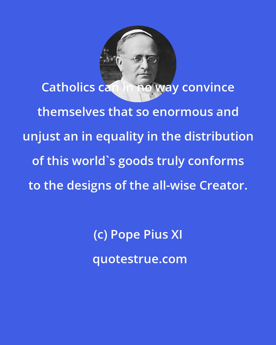 Pope Pius XI: Catholics can in no way convince themselves that so enormous and unjust an in equality in the distribution of this world's goods truly conforms to the designs of the all-wise Creator.