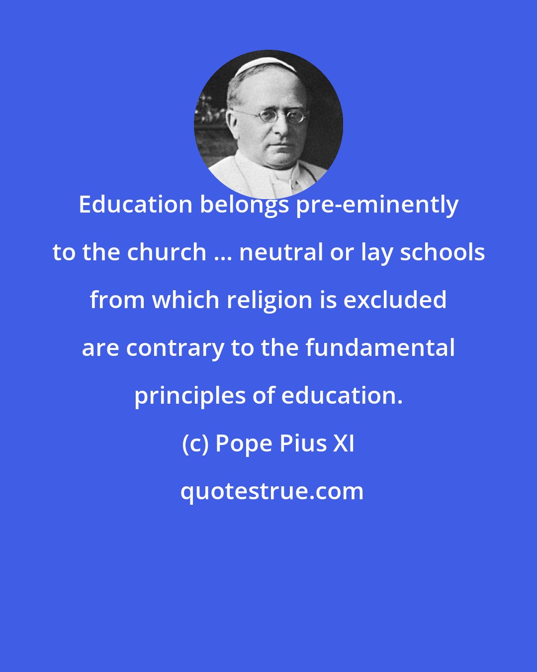 Pope Pius XI: Education belongs pre-eminently to the church ... neutral or lay schools from which religion is excluded are contrary to the fundamental principles of education.