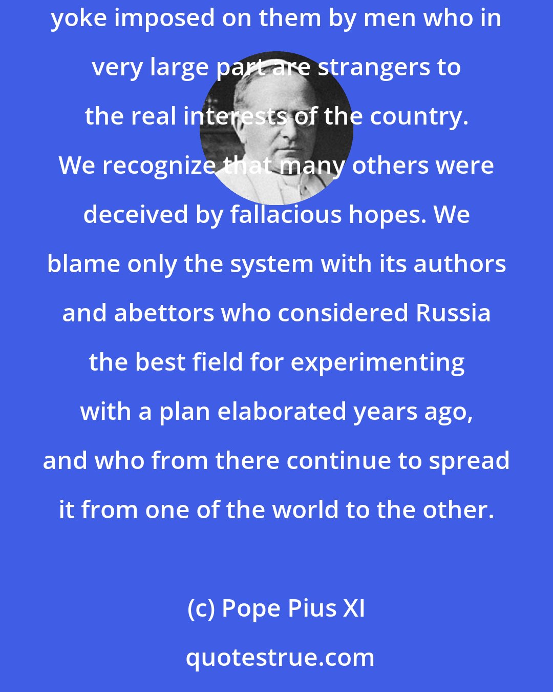 Pope Pius XI: For them (the peoples of the Soviet Union) We cherish the warmest paternal affection. We are well aware that not a few of them groan beneath the yoke imposed on them by men who in very large part are strangers to the real interests of the country. We recognize that many others were deceived by fallacious hopes. We blame only the system with its authors and abettors who considered Russia the best field for experimenting with a plan elaborated years ago, and who from there continue to spread it from one of the world to the other.