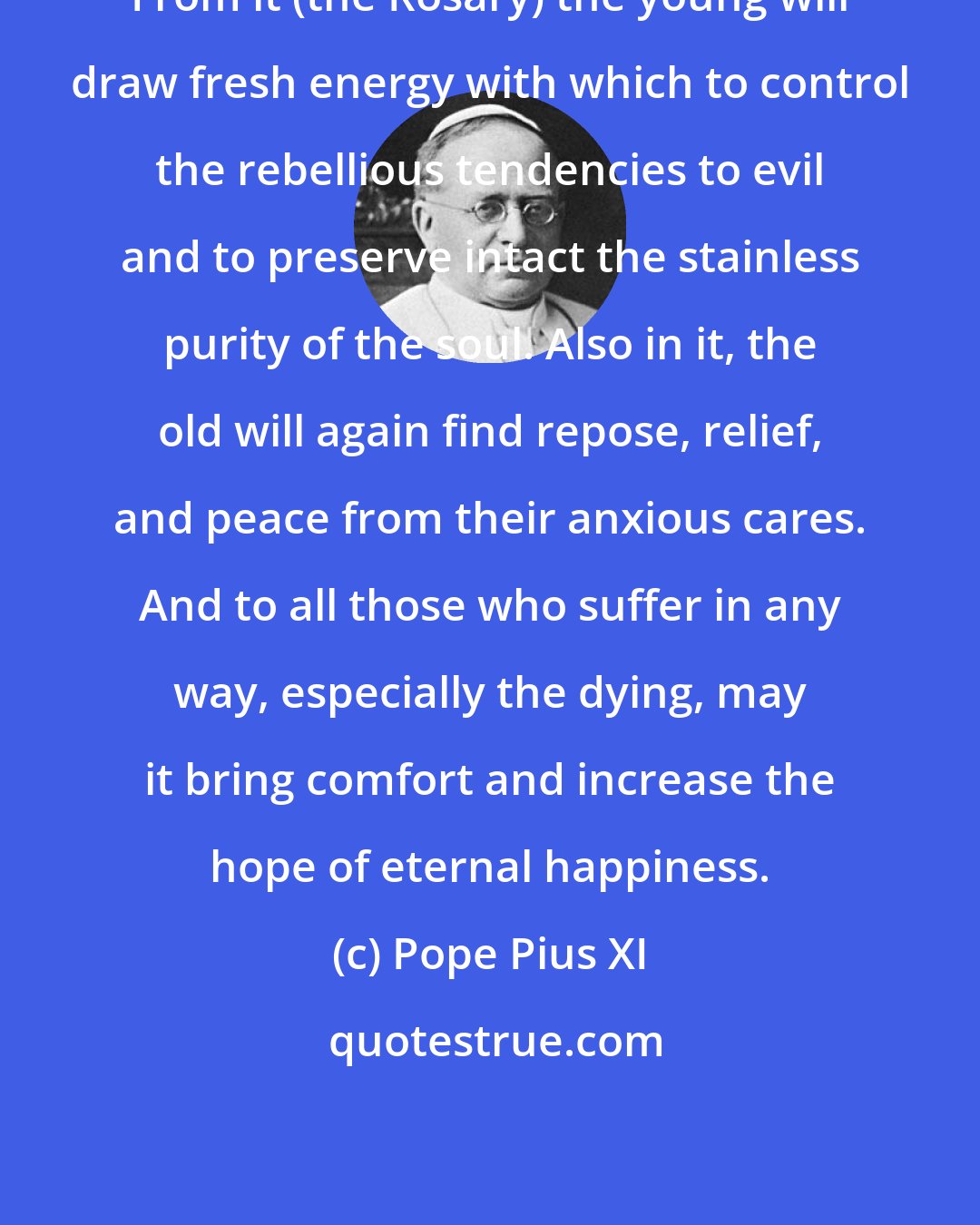 Pope Pius XI: From it (the Rosary) the young will draw fresh energy with which to control the rebellious tendencies to evil and to preserve intact the stainless purity of the soul. Also in it, the old will again find repose, relief, and peace from their anxious cares. And to all those who suffer in any way, especially the dying, may it bring comfort and increase the hope of eternal happiness.