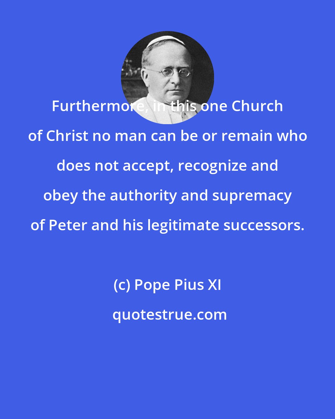 Pope Pius XI: Furthermore, in this one Church of Christ no man can be or remain who does not accept, recognize and obey the authority and supremacy of Peter and his legitimate successors.