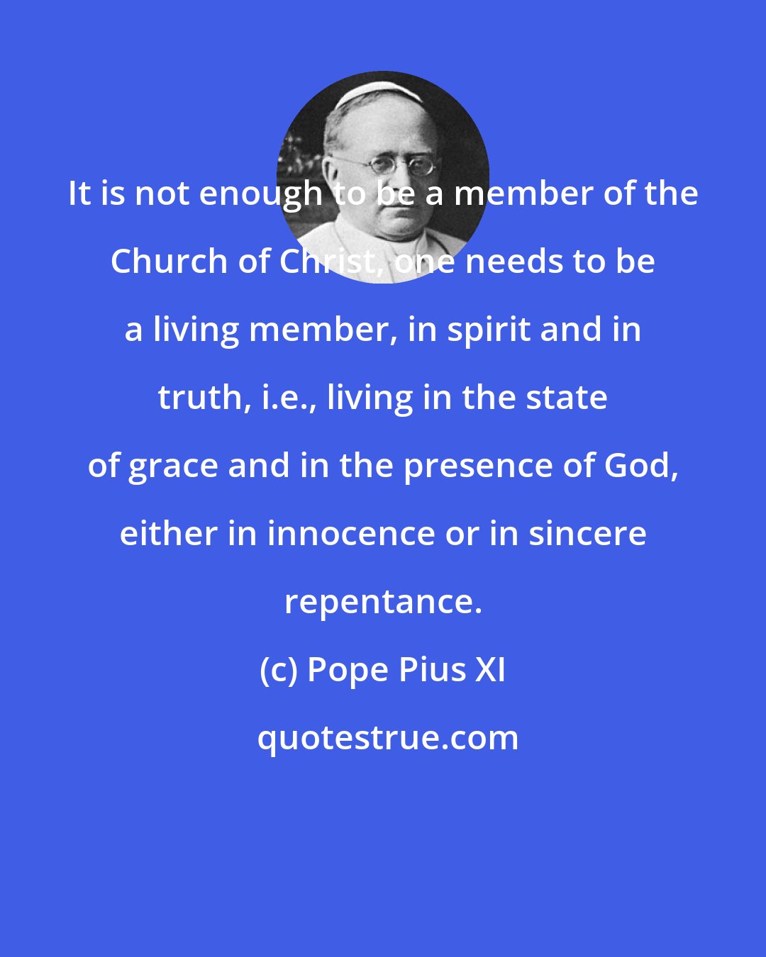 Pope Pius XI: It is not enough to be a member of the Church of Christ, one needs to be a living member, in spirit and in truth, i.e., living in the state of grace and in the presence of God, either in innocence or in sincere repentance.