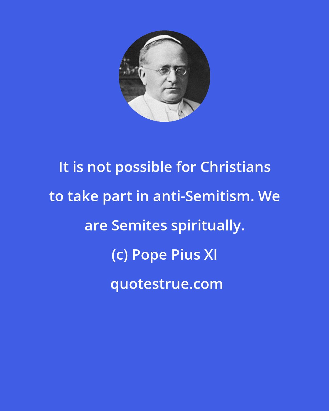 Pope Pius XI: It is not possible for Christians to take part in anti-Semitism. We are Semites spiritually.