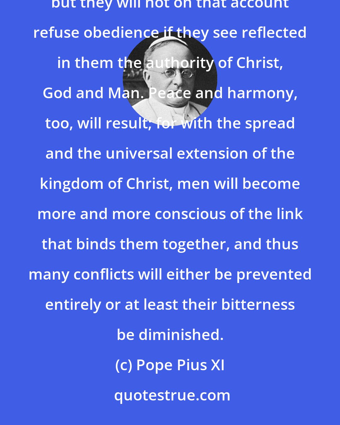 Pope Pius XI: Men will see in their king or in their rulers men like themselves perhaps unworthy or open to criticism, but they will not on that account refuse obedience if they see reflected in them the authority of Christ, God and Man. Peace and harmony, too, will result; for with the spread and the universal extension of the kingdom of Christ, men will become more and more conscious of the link that binds them together, and thus many conflicts will either be prevented entirely or at least their bitterness be diminished.