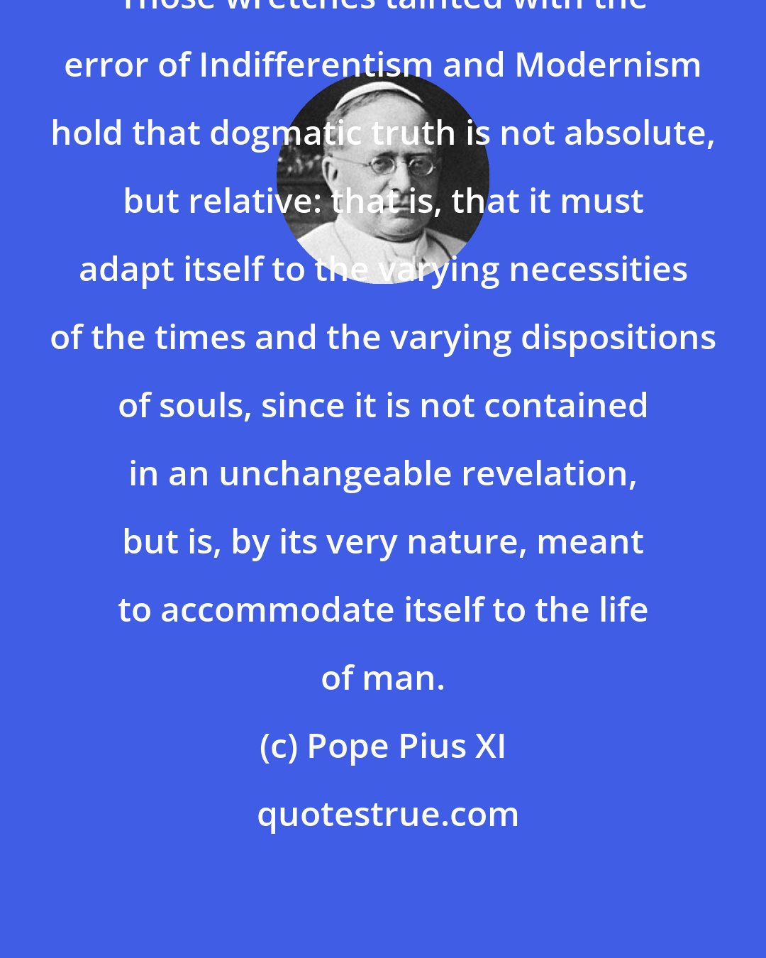 Pope Pius XI: Those wretches tainted with the error of Indifferentism and Modernism hold that dogmatic truth is not absolute, but relative: that is, that it must adapt itself to the varying necessities of the times and the varying dispositions of souls, since it is not contained in an unchangeable revelation, but is, by its very nature, meant to accommodate itself to the life of man.