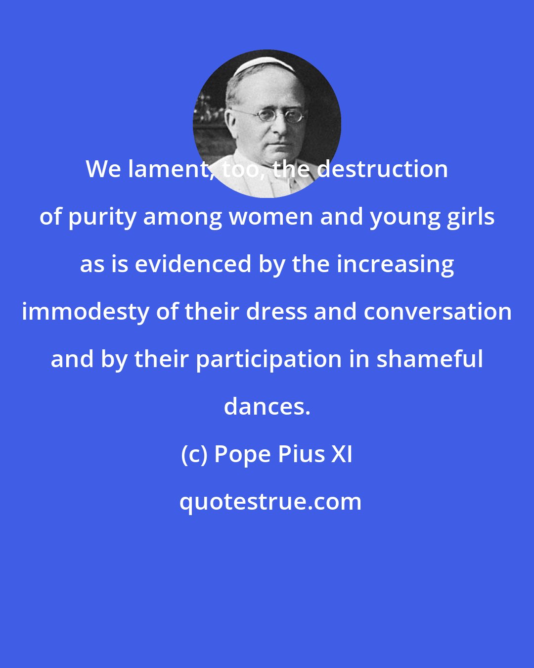 Pope Pius XI: We lament, too, the destruction of purity among women and young girls as is evidenced by the increasing immodesty of their dress and conversation and by their participation in shameful dances.