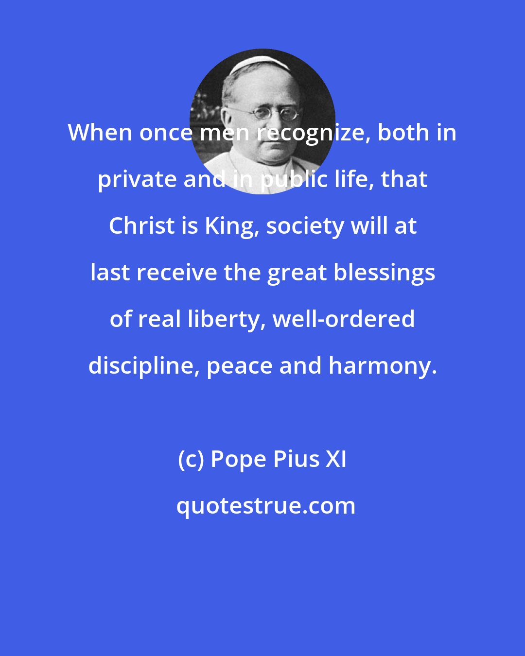 Pope Pius XI: When once men recognize, both in private and in public life, that Christ is King, society will at last receive the great blessings of real liberty, well-ordered discipline, peace and harmony.