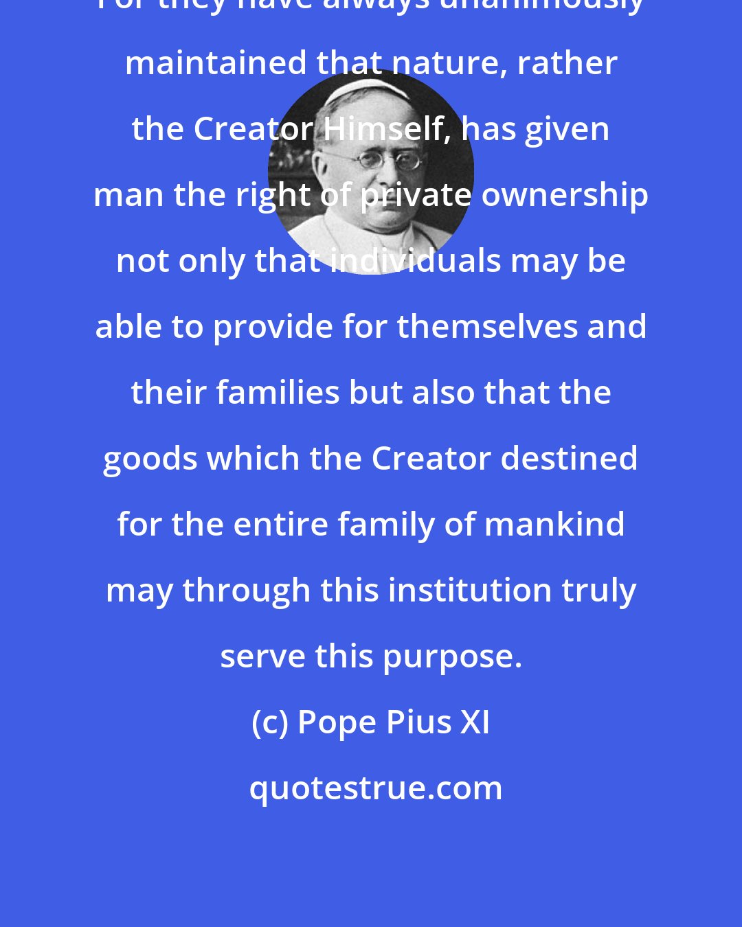 Pope Pius XI: For they have always unanimously maintained that nature, rather the Creator Himself, has given man the right of private ownership not only that individuals may be able to provide for themselves and their families but also that the goods which the Creator destined for the entire family of mankind may through this institution truly serve this purpose.