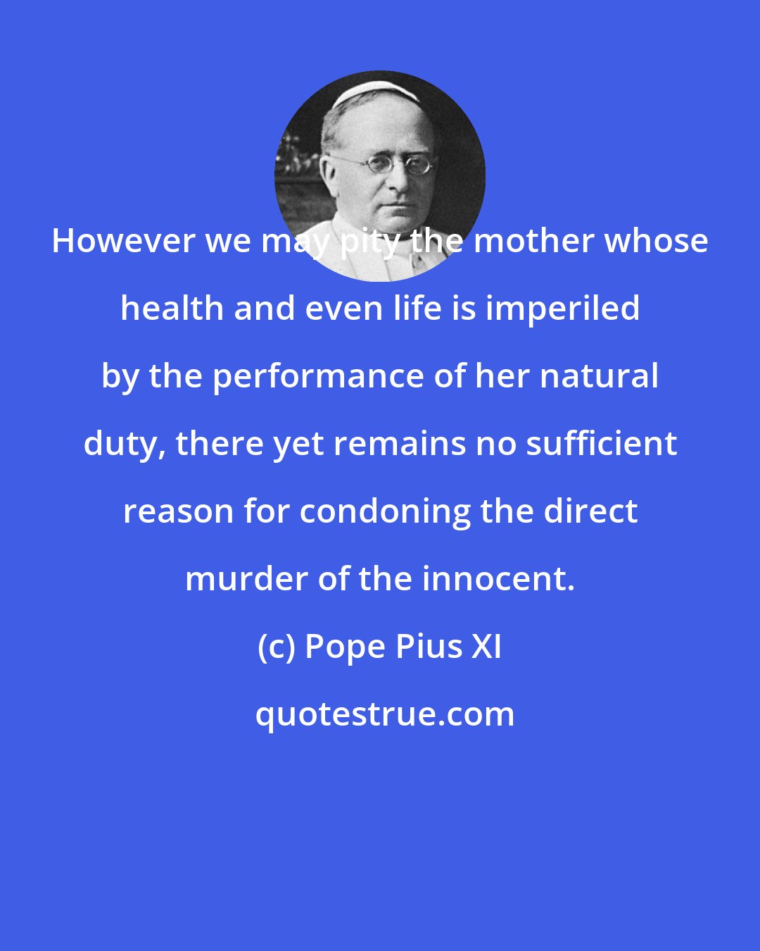 Pope Pius XI: However we may pity the mother whose health and even life is imperiled by the performance of her natural duty, there yet remains no sufficient reason for condoning the direct murder of the innocent.