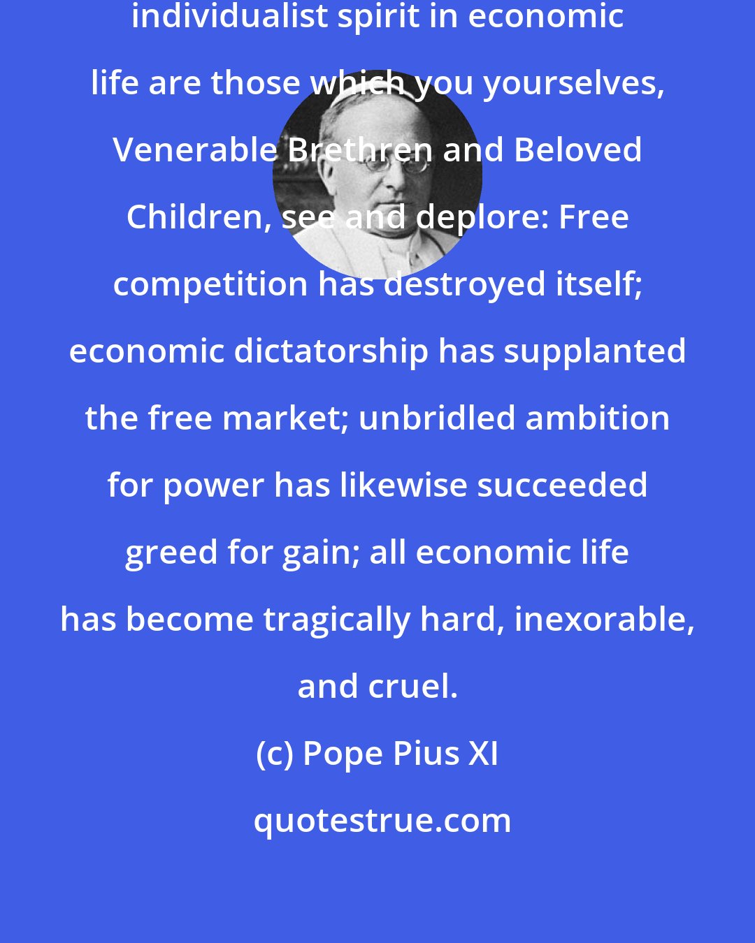 Pope Pius XI: The ultimate consequences of the individualist spirit in economic life are those which you yourselves, Venerable Brethren and Beloved Children, see and deplore: Free competition has destroyed itself; economic dictatorship has supplanted the free market; unbridled ambition for power has likewise succeeded greed for gain; all economic life has become tragically hard, inexorable, and cruel.