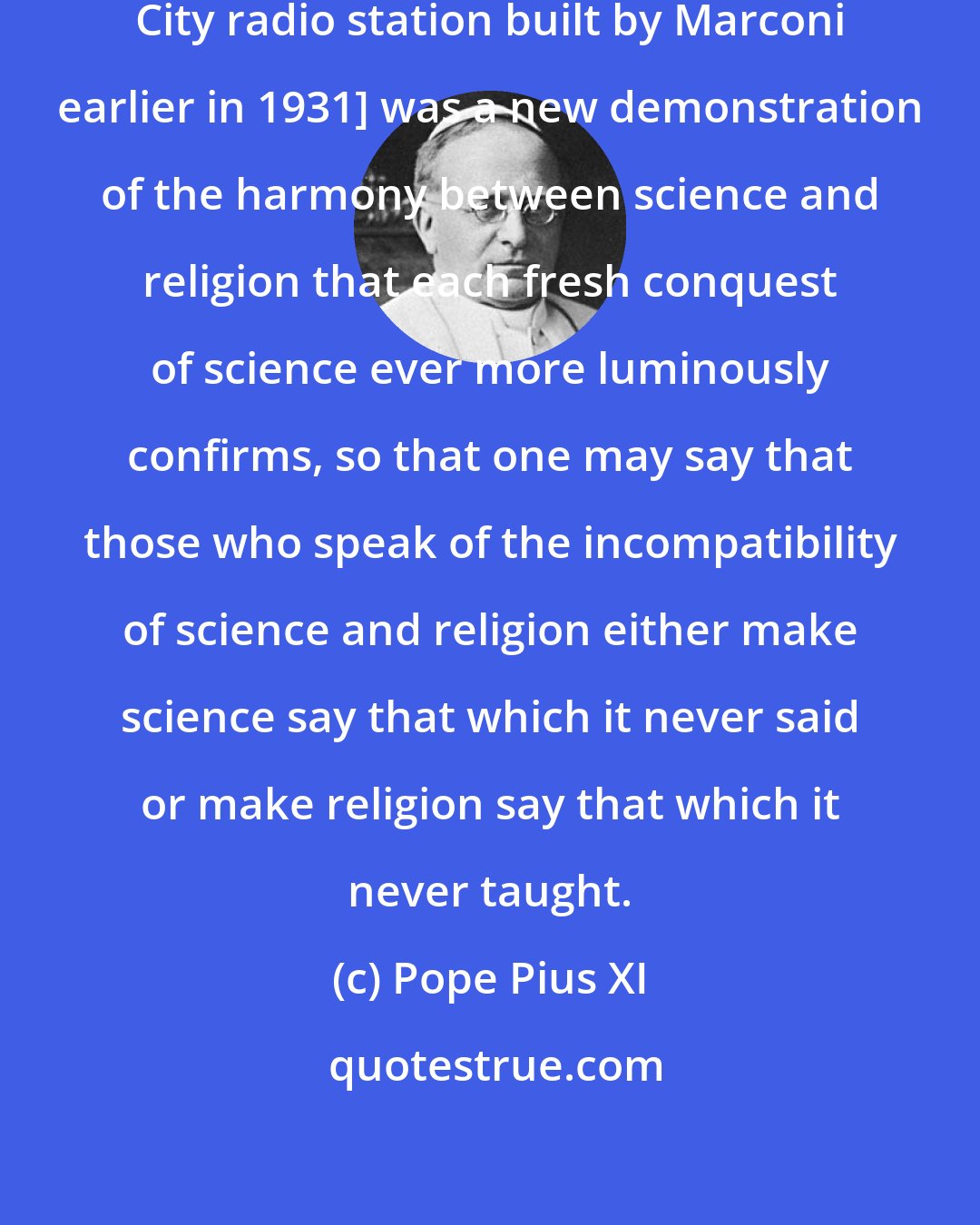 Pope Pius XI: This [the opening of the Vatican City radio station built by Marconi earlier in 1931] was a new demonstration of the harmony between science and religion that each fresh conquest of science ever more luminously confirms, so that one may say that those who speak of the incompatibility of science and religion either make science say that which it never said or make religion say that which it never taught.