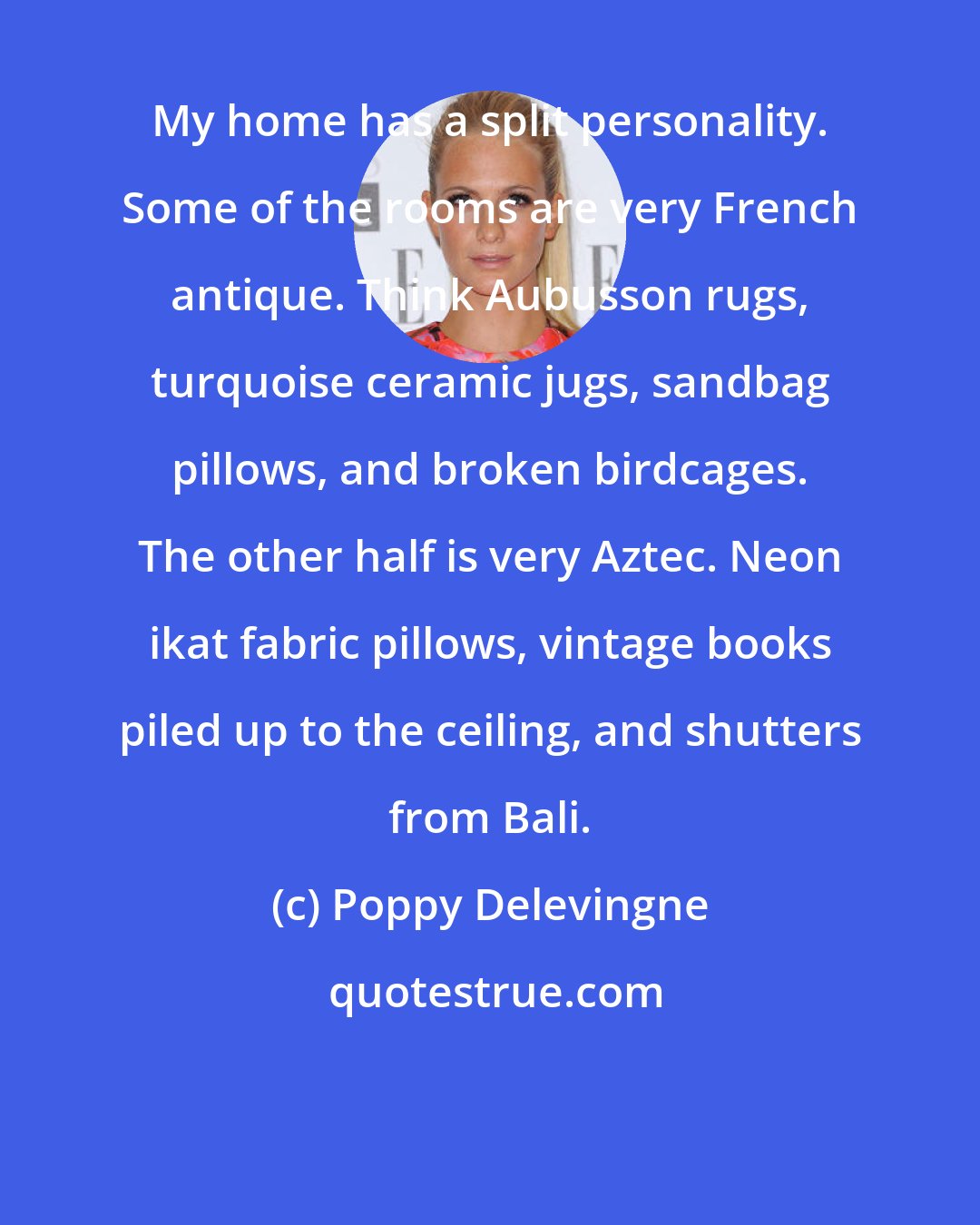 Poppy Delevingne: My home has a split personality. Some of the rooms are very French antique. Think Aubusson rugs, turquoise ceramic jugs, sandbag pillows, and broken birdcages. The other half is very Aztec. Neon ikat fabric pillows, vintage books piled up to the ceiling, and shutters from Bali.