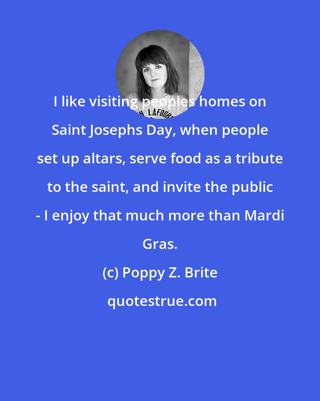 Poppy Z. Brite: I like visiting peoples homes on Saint Josephs Day, when people set up altars, serve food as a tribute to the saint, and invite the public - I enjoy that much more than Mardi Gras.