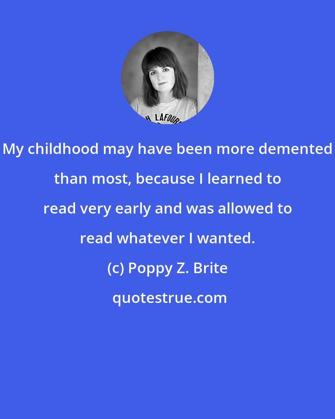 Poppy Z. Brite: My childhood may have been more demented than most, because I learned to read very early and was allowed to read whatever I wanted.