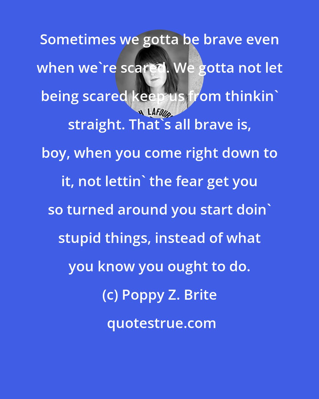 Poppy Z. Brite: Sometimes we gotta be brave even when we're scared. We gotta not let being scared keep us from thinkin' straight. That's all brave is, boy, when you come right down to it, not lettin' the fear get you so turned around you start doin' stupid things, instead of what you know you ought to do.