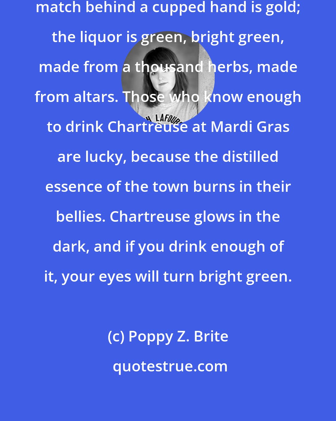Poppy Z. Brite: The sky is purple, the flare of a match behind a cupped hand is gold; the liquor is green, bright green, made from a thousand herbs, made from altars. Those who know enough to drink Chartreuse at Mardi Gras are lucky, because the distilled essence of the town burns in their bellies. Chartreuse glows in the dark, and if you drink enough of it, your eyes will turn bright green.