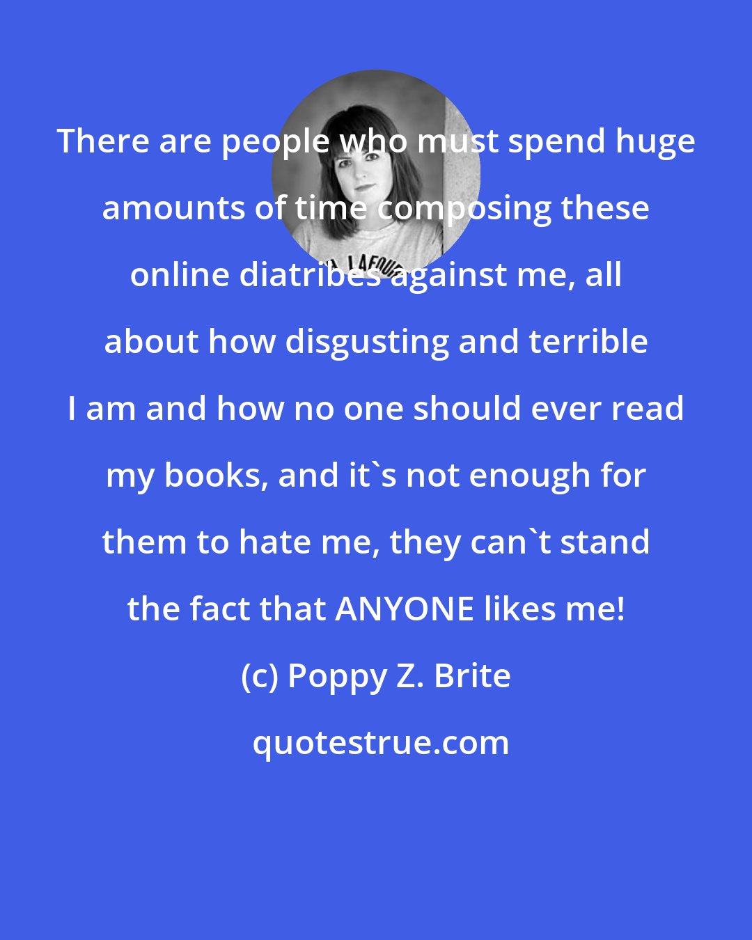 Poppy Z. Brite: There are people who must spend huge amounts of time composing these online diatribes against me, all about how disgusting and terrible I am and how no one should ever read my books, and it's not enough for them to hate me, they can't stand the fact that ANYONE likes me!