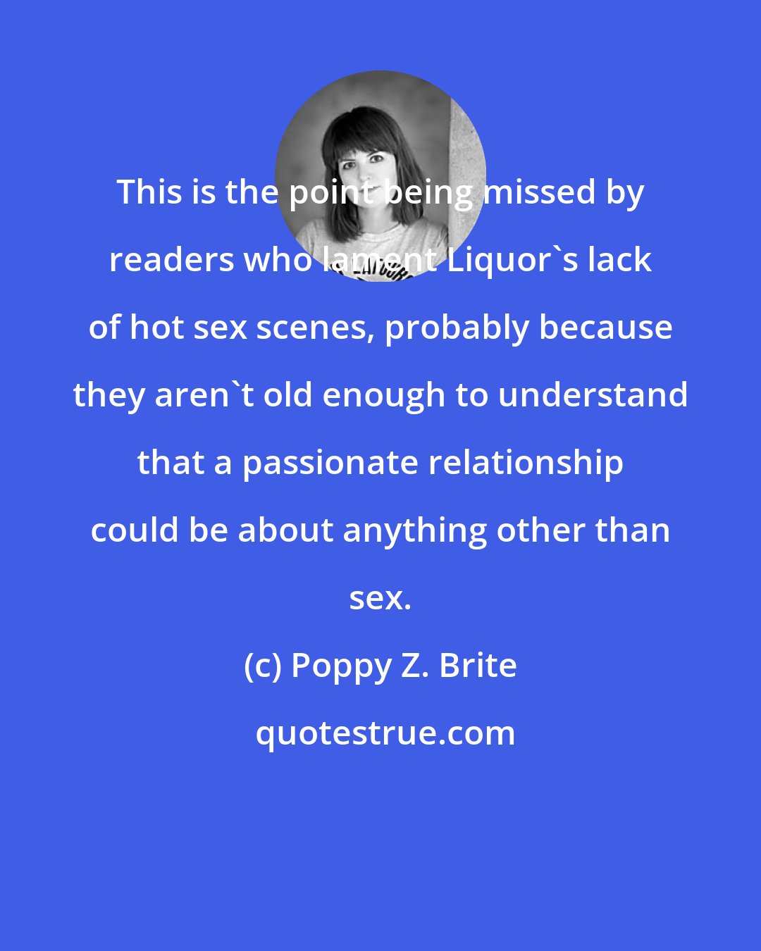 Poppy Z. Brite: This is the point being missed by readers who lament Liquor's lack of hot sex scenes, probably because they aren't old enough to understand that a passionate relationship could be about anything other than sex.