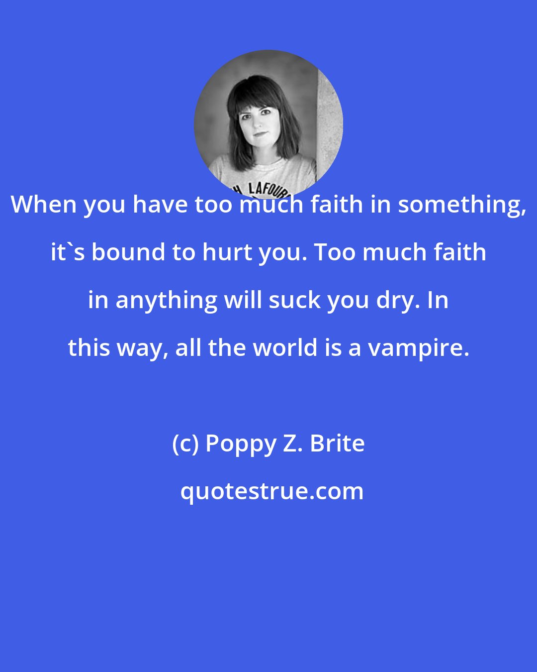 Poppy Z. Brite: When you have too much faith in something, it's bound to hurt you. Too much faith in anything will suck you dry. In this way, all the world is a vampire.