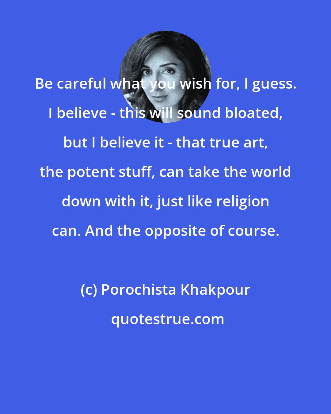 Porochista Khakpour: Be careful what you wish for, I guess. I believe - this will sound bloated, but I believe it - that true art, the potent stuff, can take the world down with it, just like religion can. And the opposite of course.