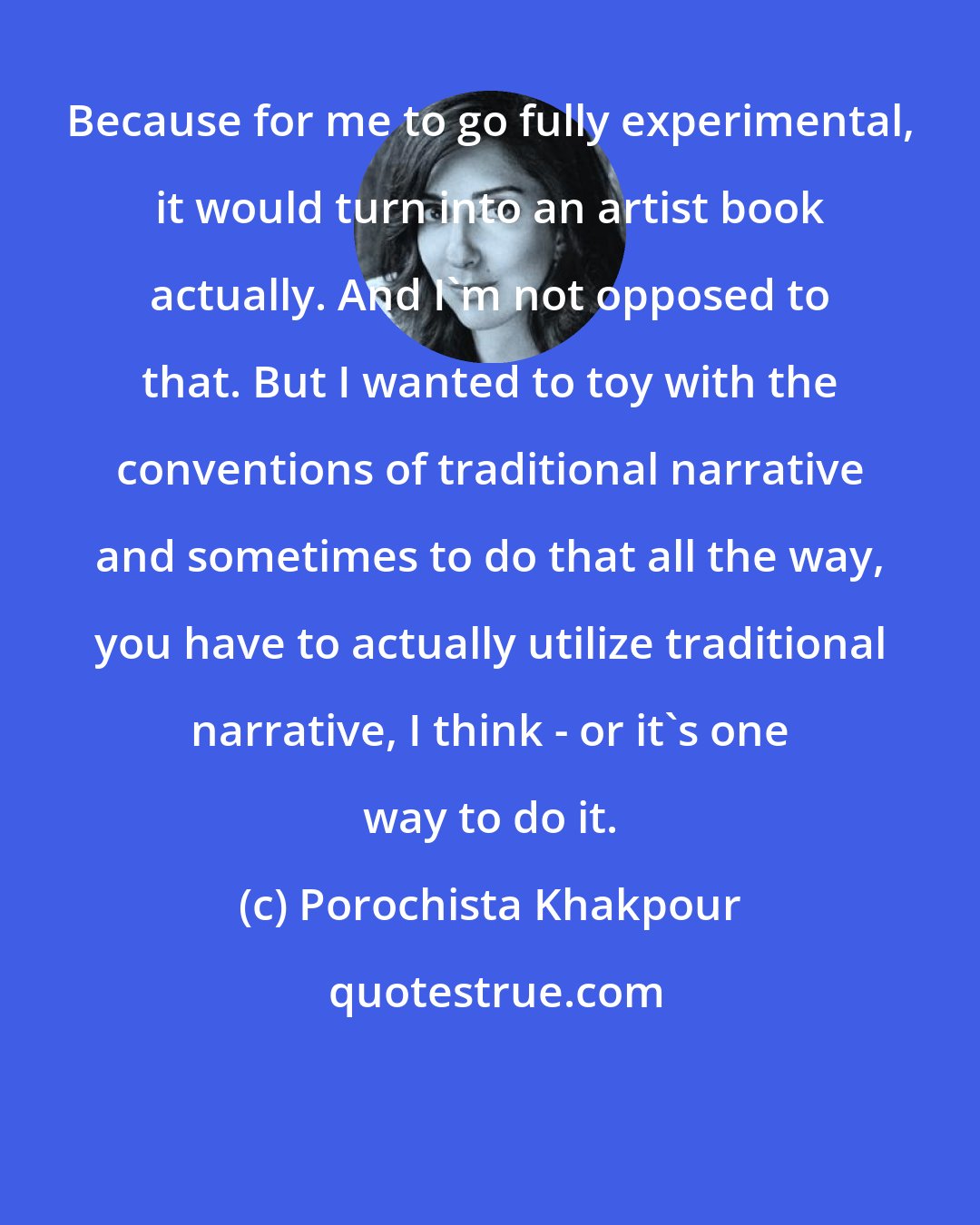 Porochista Khakpour: Because for me to go fully experimental, it would turn into an artist book actually. And I'm not opposed to that. But I wanted to toy with the conventions of traditional narrative and sometimes to do that all the way, you have to actually utilize traditional narrative, I think - or it's one way to do it.