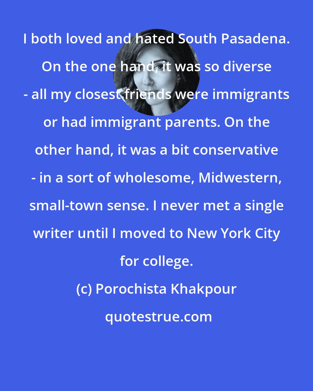 Porochista Khakpour: I both loved and hated South Pasadena. On the one hand, it was so diverse - all my closest friends were immigrants or had immigrant parents. On the other hand, it was a bit conservative - in a sort of wholesome, Midwestern, small-town sense. I never met a single writer until I moved to New York City for college.