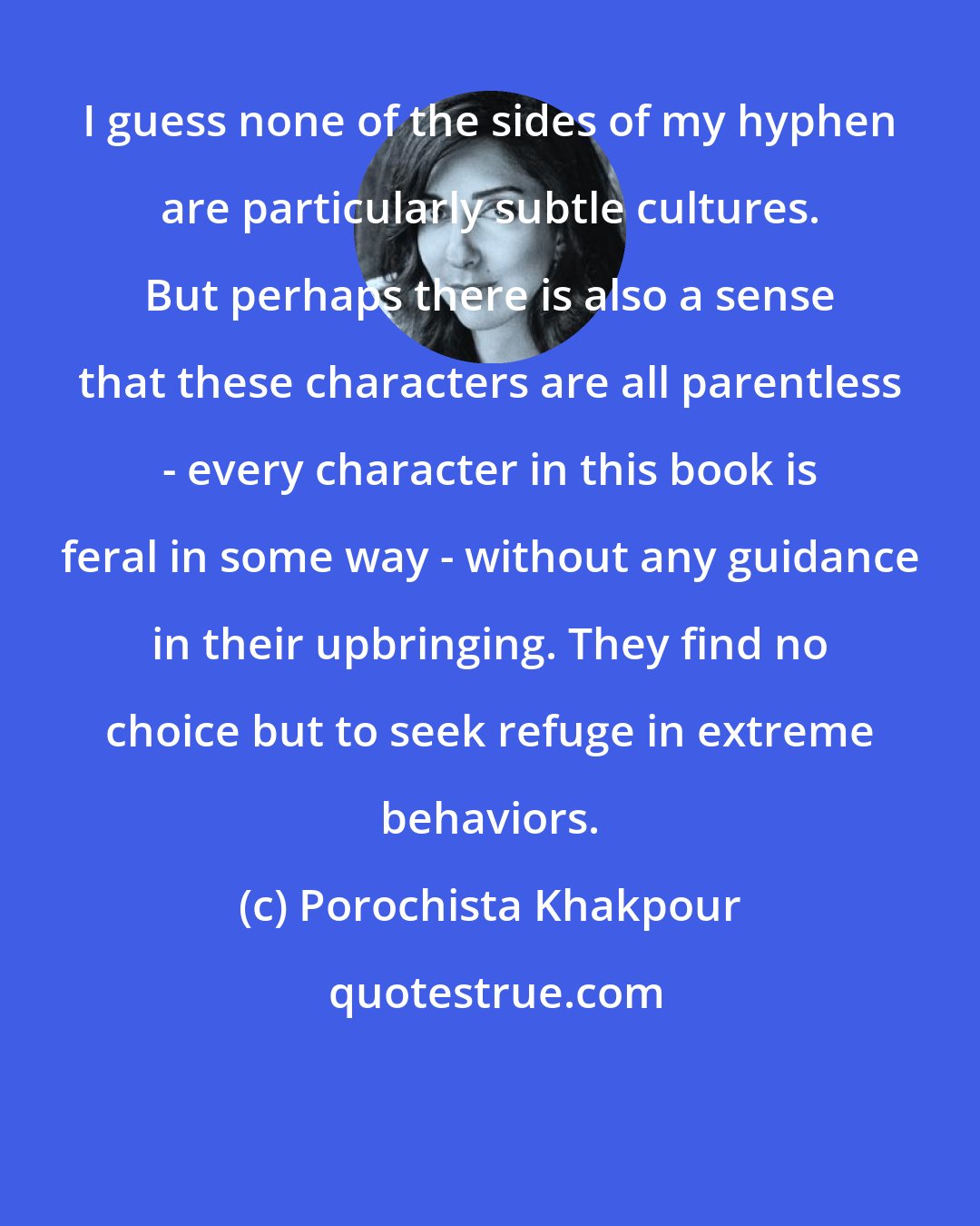 Porochista Khakpour: I guess none of the sides of my hyphen are particularly subtle cultures. But perhaps there is also a sense that these characters are all parentless - every character in this book is feral in some way - without any guidance in their upbringing. They find no choice but to seek refuge in extreme behaviors.