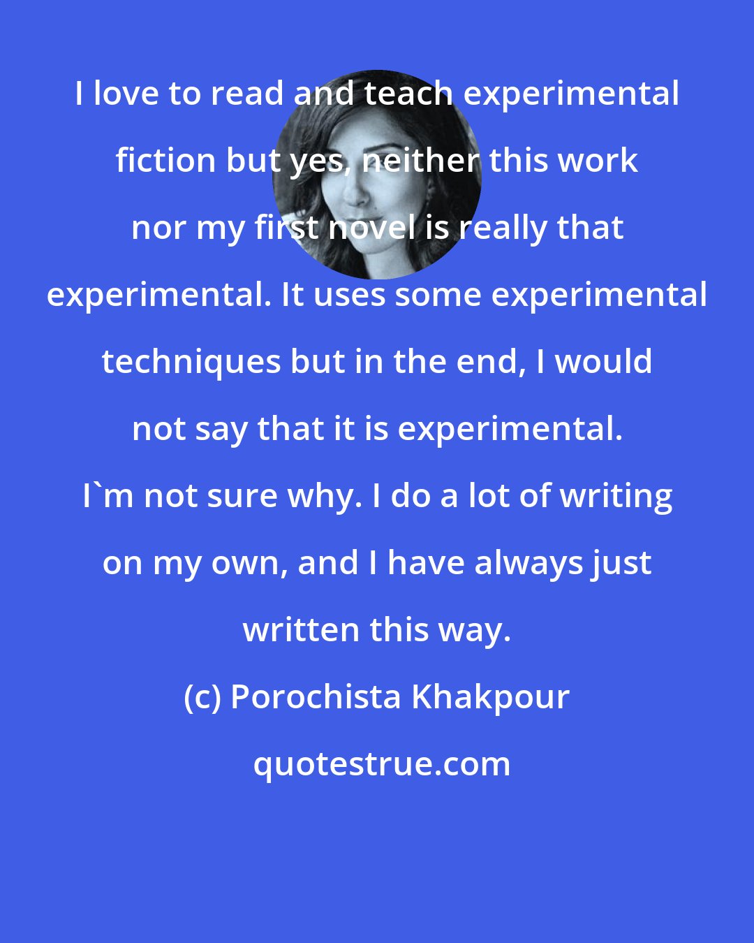 Porochista Khakpour: I love to read and teach experimental fiction but yes, neither this work nor my first novel is really that experimental. It uses some experimental techniques but in the end, I would not say that it is experimental. I'm not sure why. I do a lot of writing on my own, and I have always just written this way.