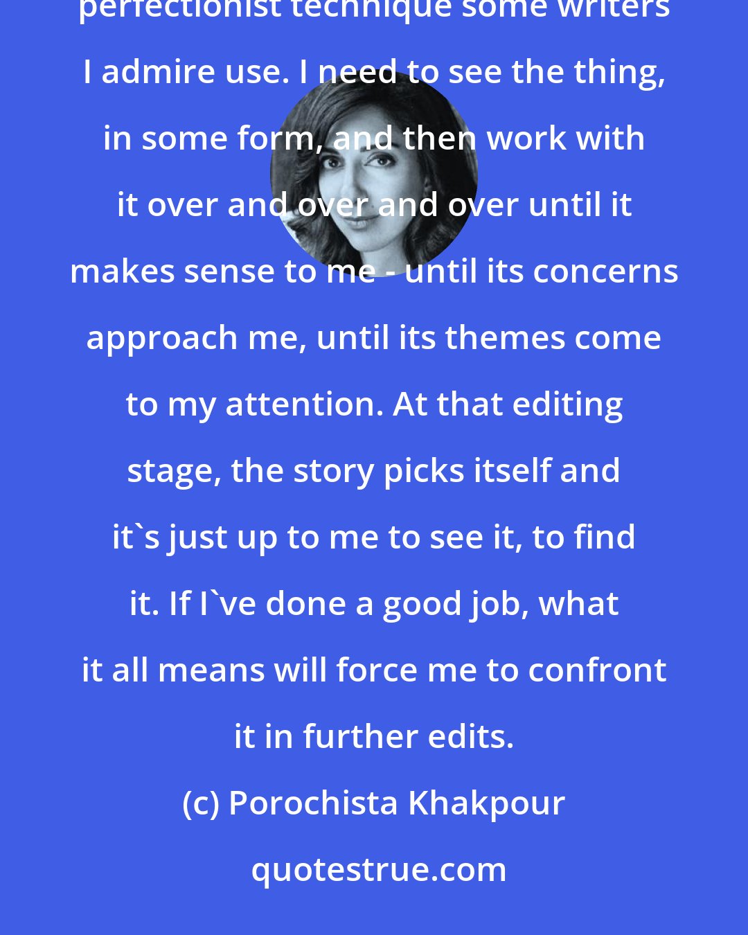 Porochista Khakpour: I write first drafts feverishly fast, and then I spend years editing. It's not that sentence-by-sentence perfectionist technique some writers I admire use. I need to see the thing, in some form, and then work with it over and over and over until it makes sense to me - until its concerns approach me, until its themes come to my attention. At that editing stage, the story picks itself and it's just up to me to see it, to find it. If I've done a good job, what it all means will force me to confront it in further edits.