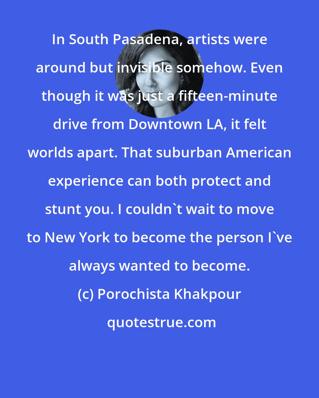 Porochista Khakpour: In South Pasadena, artists were around but invisible somehow. Even though it was just a fifteen-minute drive from Downtown LA, it felt worlds apart. That suburban American experience can both protect and stunt you. I couldn't wait to move to New York to become the person I've always wanted to become.