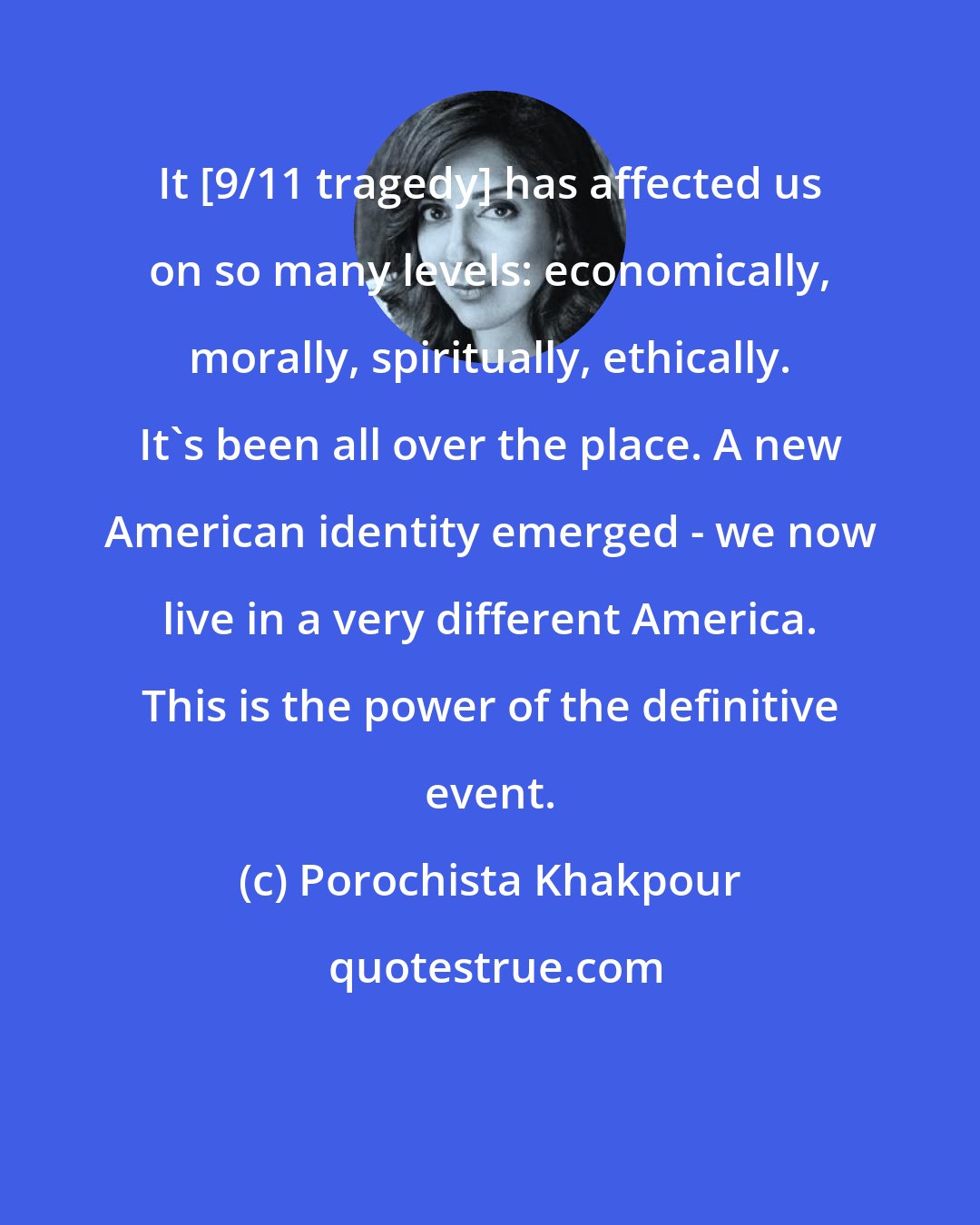 Porochista Khakpour: It [9/11 tragedy] has affected us on so many levels: economically, morally, spiritually, ethically. It's been all over the place. A new American identity emerged - we now live in a very different America. This is the power of the definitive event.