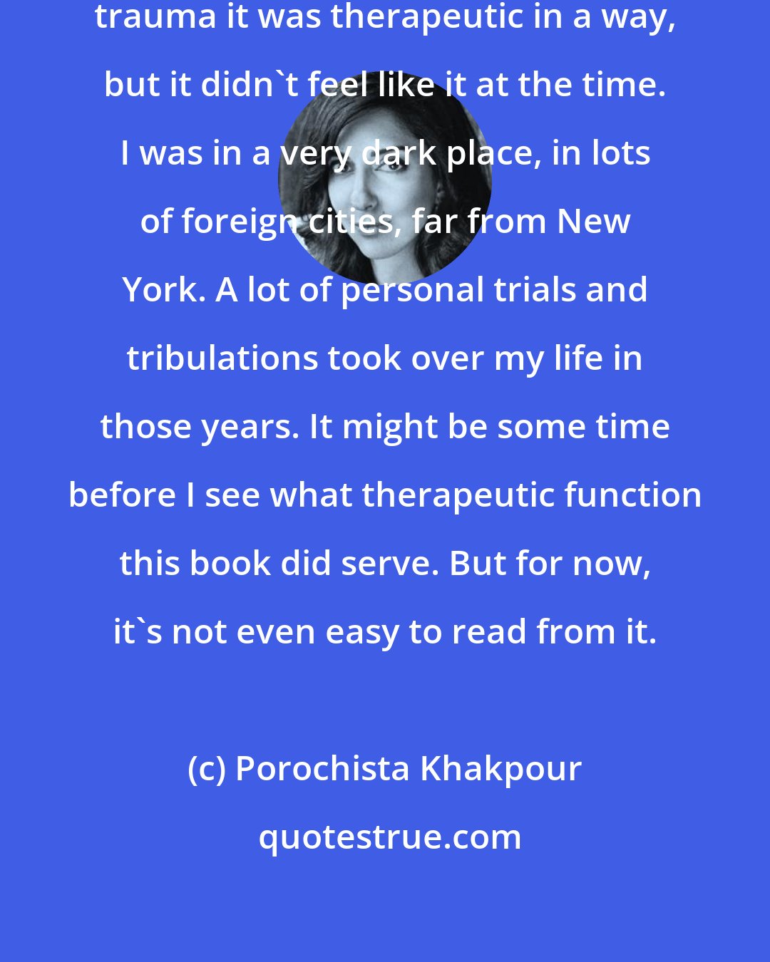 Porochista Khakpour: Maybe in writing about and through trauma it was therapeutic in a way, but it didn't feel like it at the time. I was in a very dark place, in lots of foreign cities, far from New York. A lot of personal trials and tribulations took over my life in those years. It might be some time before I see what therapeutic function this book did serve. But for now, it's not even easy to read from it.