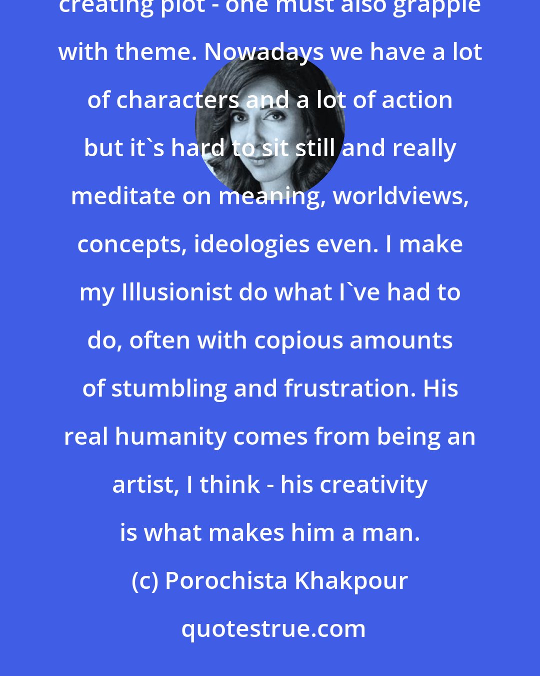 Porochista Khakpour: The Illusionist is the storyteller in so many ways. Symbols become his obsession. It's not simply about creating plot - one must also grapple with theme. Nowadays we have a lot of characters and a lot of action but it's hard to sit still and really meditate on meaning, worldviews, concepts, ideologies even. I make my Illusionist do what I've had to do, often with copious amounts of stumbling and frustration. His real humanity comes from being an artist, I think - his creativity is what makes him a man.