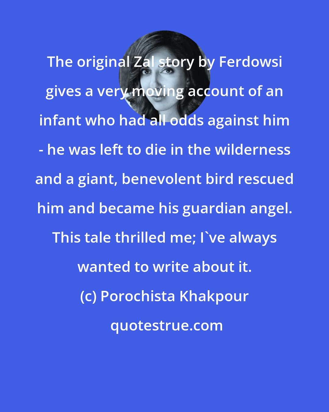 Porochista Khakpour: The original Zal story by Ferdowsi gives a very moving account of an infant who had all odds against him - he was left to die in the wilderness and a giant, benevolent bird rescued him and became his guardian angel. This tale thrilled me; I've always wanted to write about it.