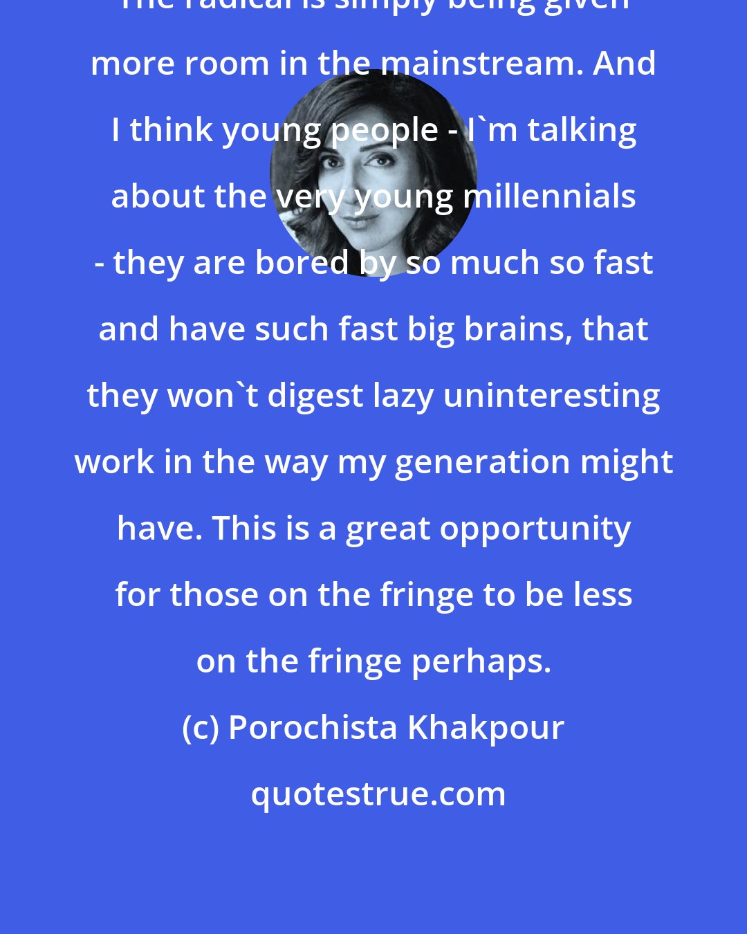 Porochista Khakpour: The radical is simply being given more room in the mainstream. And I think young people - I'm talking about the very young millennials - they are bored by so much so fast and have such fast big brains, that they won't digest lazy uninteresting work in the way my generation might have. This is a great opportunity for those on the fringe to be less on the fringe perhaps.