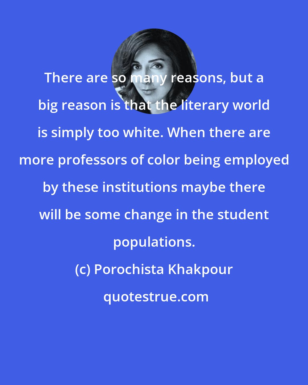 Porochista Khakpour: There are so many reasons, but a big reason is that the literary world is simply too white. When there are more professors of color being employed by these institutions maybe there will be some change in the student populations.