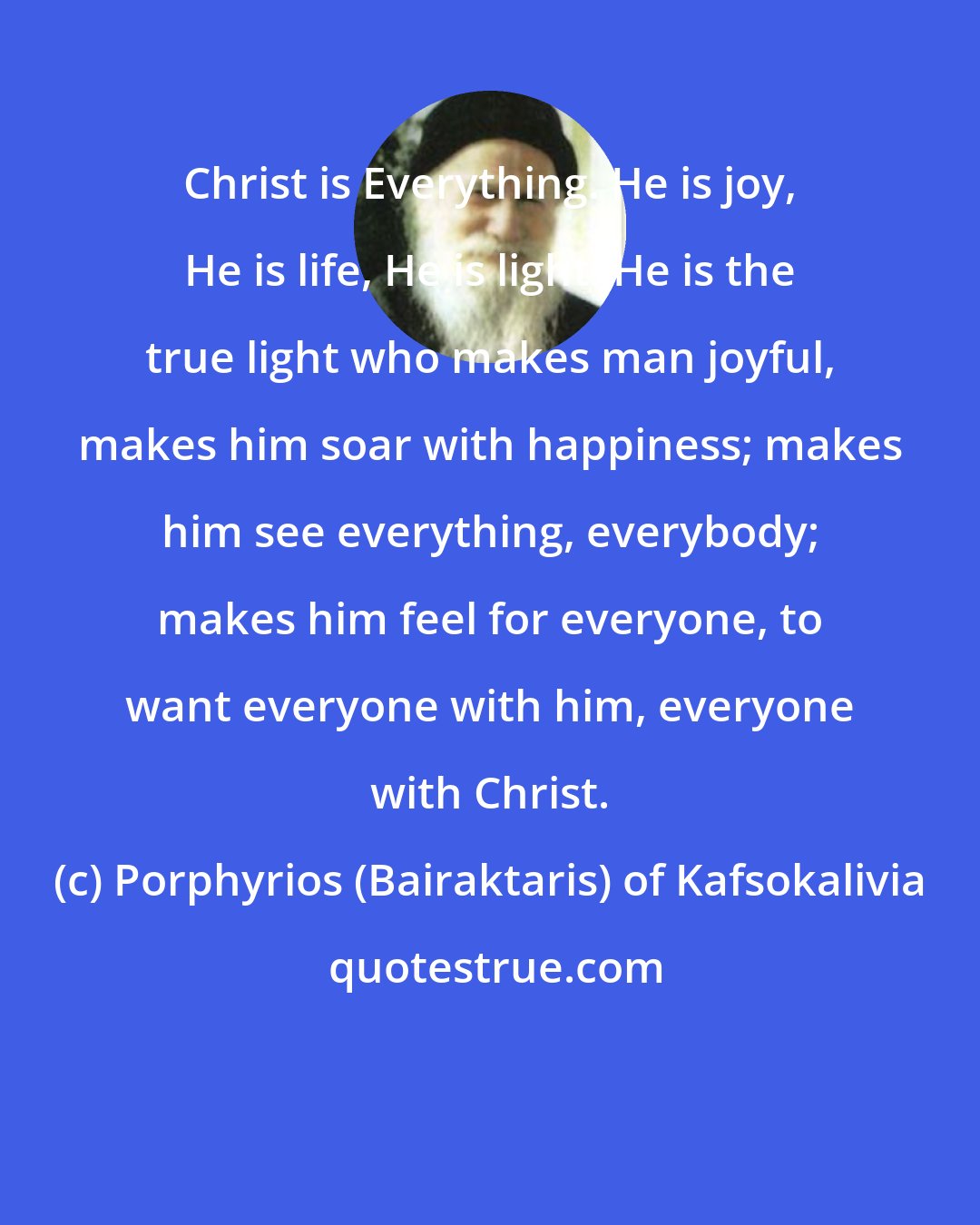 Porphyrios (Bairaktaris) of Kafsokalivia: Christ is Everything. He is joy, He is life, He is light. He is the true light who makes man joyful, makes him soar with happiness; makes him see everything, everybody; makes him feel for everyone, to want everyone with him, everyone with Christ.