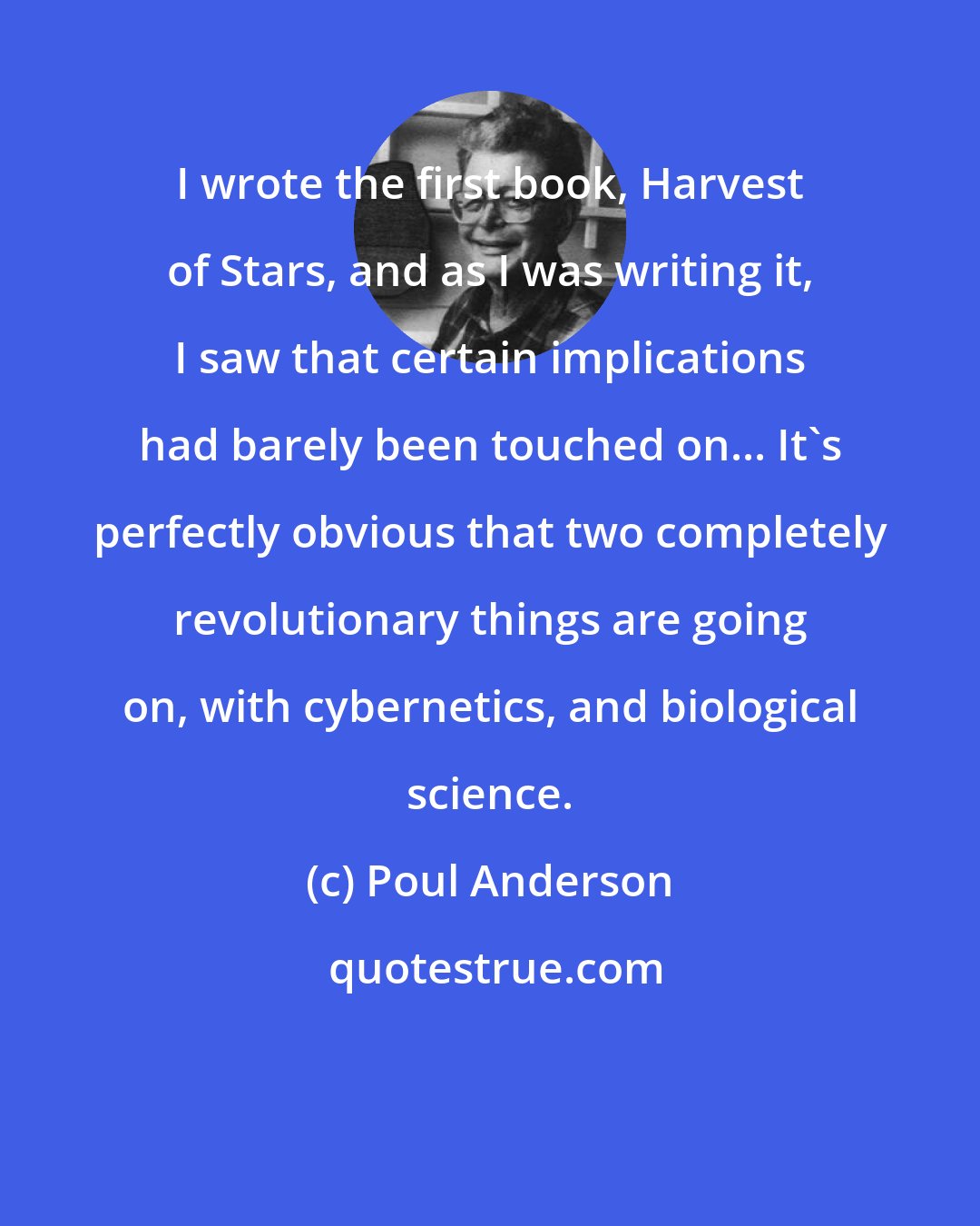 Poul Anderson: I wrote the first book, Harvest of Stars, and as I was writing it, I saw that certain implications had barely been touched on... It's perfectly obvious that two completely revolutionary things are going on, with cybernetics, and biological science.