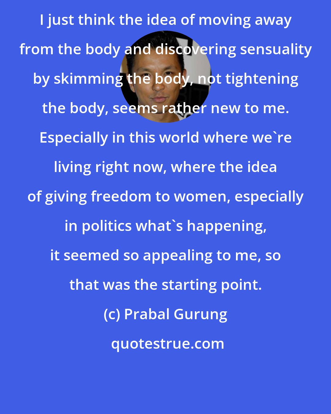 Prabal Gurung: I just think the idea of moving away from the body and discovering sensuality by skimming the body, not tightening the body, seems rather new to me. Especially in this world where we're living right now, where the idea of giving freedom to women, especially in politics what's happening, it seemed so appealing to me, so that was the starting point.