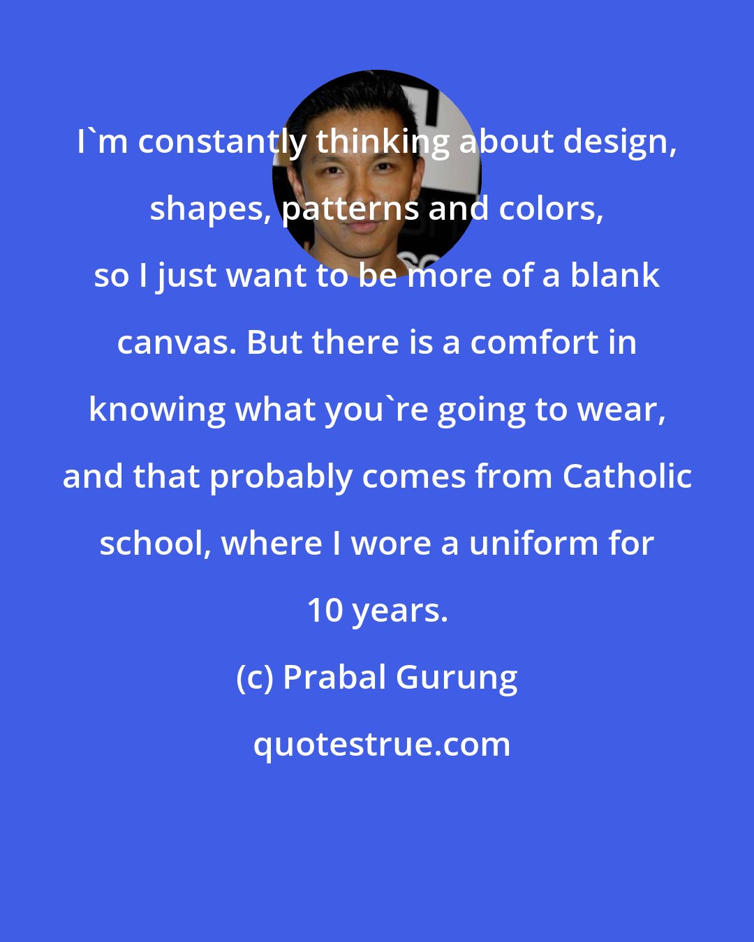 Prabal Gurung: I'm constantly thinking about design, shapes, patterns and colors, so I just want to be more of a blank canvas. But there is a comfort in knowing what you're going to wear, and that probably comes from Catholic school, where I wore a uniform for 10 years.