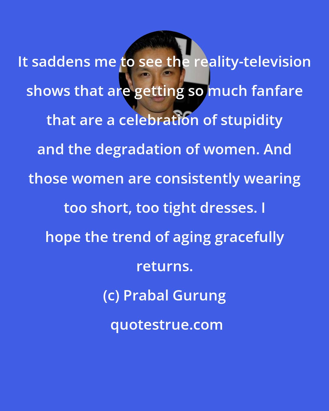 Prabal Gurung: It saddens me to see the reality-television shows that are getting so much fanfare that are a celebration of stupidity and the degradation of women. And those women are consistently wearing too short, too tight dresses. I hope the trend of aging gracefully returns.