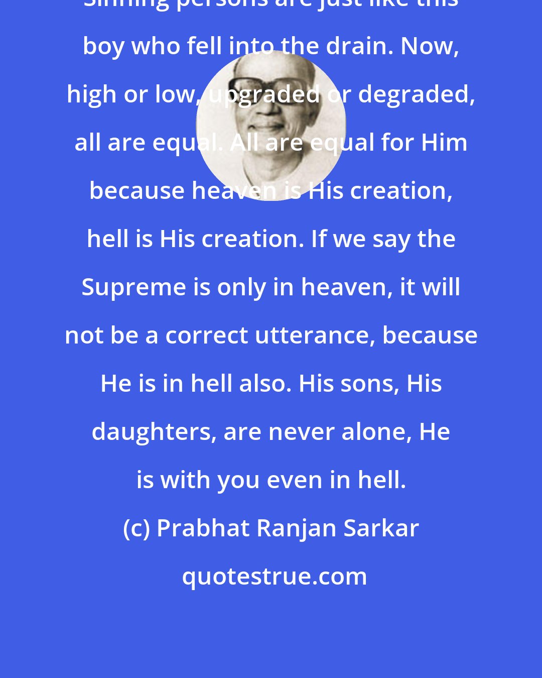 Prabhat Ranjan Sarkar: Sinning persons are just like this boy who fell into the drain. Now, high or low, upgraded or degraded, all are equal. All are equal for Him because heaven is His creation, hell is His creation. If we say the Supreme is only in heaven, it will not be a correct utterance, because He is in hell also. His sons, His daughters, are never alone, He is with you even in hell.